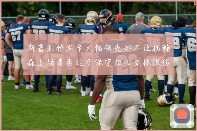 斯普利特末节大幅领先却不让杨瀚森上场是否过于保守担心克林根伤情吗