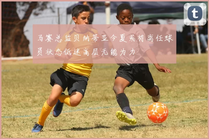 马赛总监贝纳蒂亚今夏或将离任球员状态低迷高层无能为力
