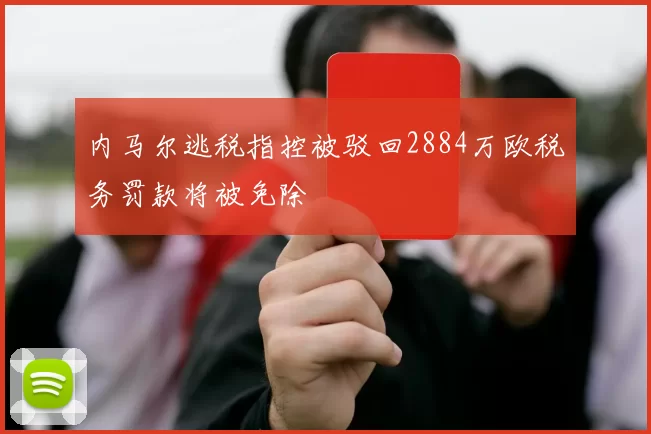 内马尔逃税指控被驳回2884万欧税务罚款将被免除
